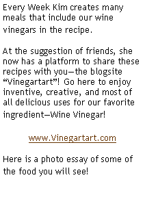 Text Box: Every Week Kim creates many meals that include our wine vinegars in the recipe.  At the suggestion of friends, she now has a platform to share these recipes with you�the blogsite �Vinegartart�! Go here to enjoy inventive, creative, and most of all delicious uses for our favorite ingredient�Wine Vinegar!www.Vinegartart.comHere is a photo essay of some of the food you will see!